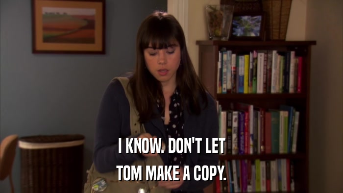 I KNOW. DON'T LET TOM MAKE A COPY. 