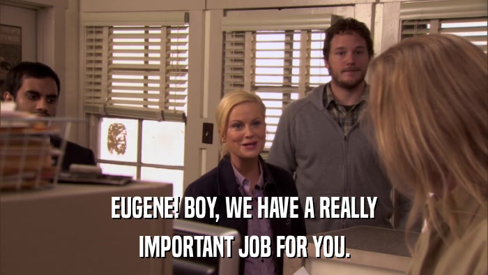 EUGENE! BOY, WE HAVE A REALLY IMPORTANT JOB FOR YOU. 