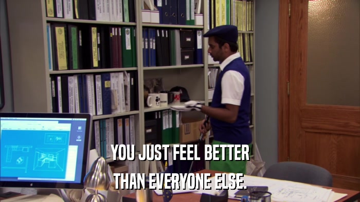 YOU JUST FEEL BETTER THAN EVERYONE ELSE. 