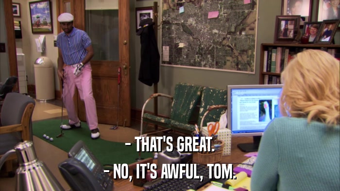 - THAT'S GREAT. - NO, IT'S AWFUL, TOM. 
