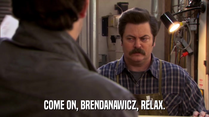 COME ON, BRENDANAWICZ, RELAX.  