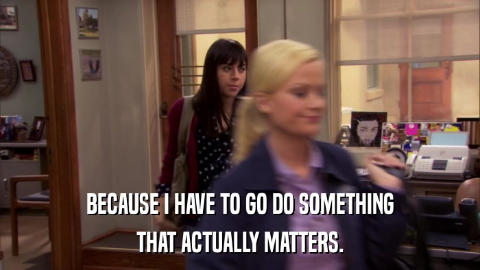 BECAUSE I HAVE TO GO DO SOMETHING THAT ACTUALLY MATTERS. 