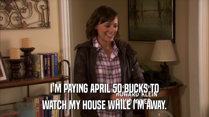I'M PAYING APRIL 50 BUCKS TO WATCH MY HOUSE WHILE I'M AWAY. 