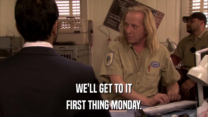 WE'LL GET TO IT FIRST THING MONDAY. 