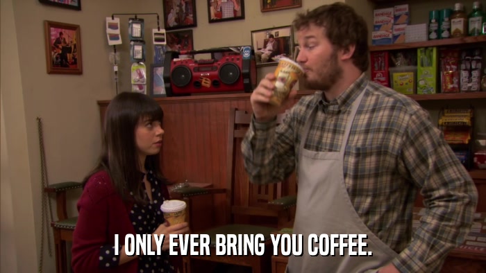 I ONLY EVER BRING YOU COFFEE.  