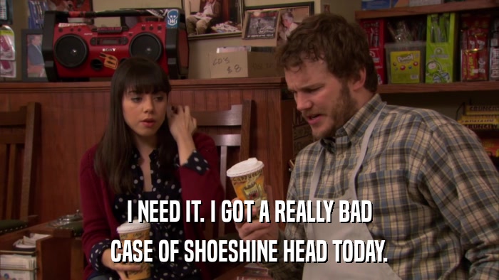 I NEED IT. I GOT A REALLY BAD CASE OF SHOESHINE HEAD TODAY. 