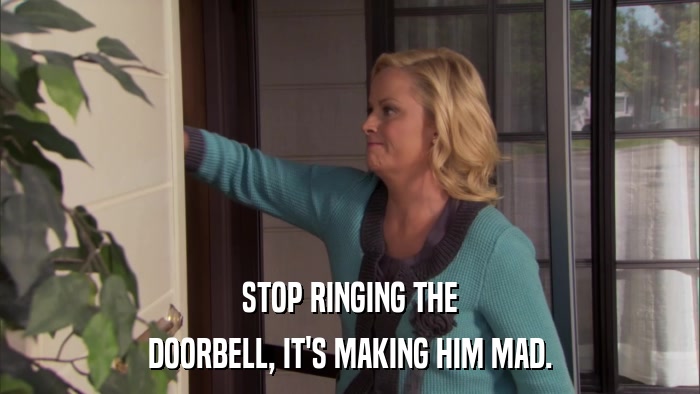 STOP RINGING THE DOORBELL, IT'S MAKING HIM MAD. 