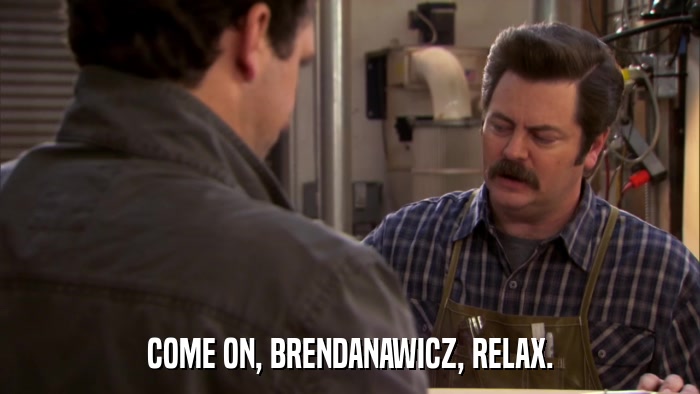 COME ON, BRENDANAWICZ, RELAX.  
