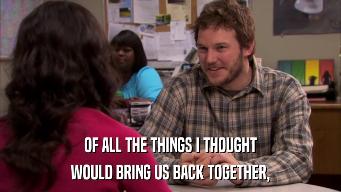 OF ALL THE THINGS I THOUGHT WOULD BRING US BACK TOGETHER, 