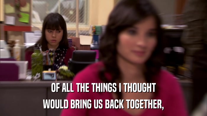 OF ALL THE THINGS I THOUGHT WOULD BRING US BACK TOGETHER, 