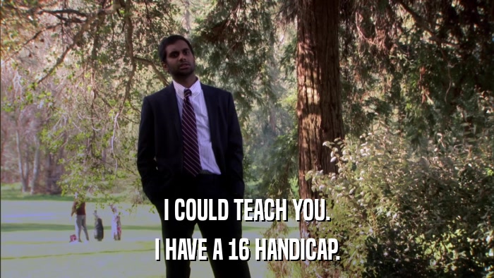 I COULD TEACH YOU. I HAVE A 16 HANDICAP. 