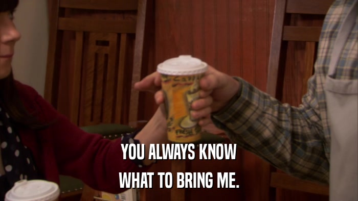 YOU ALWAYS KNOW WHAT TO BRING ME. 