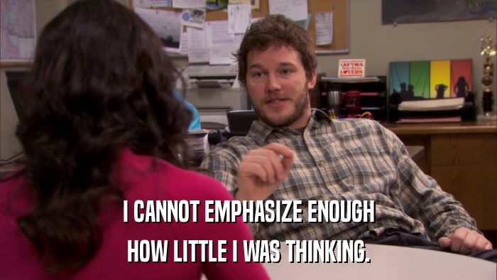 I CANNOT EMPHASIZE ENOUGH HOW LITTLE I WAS THINKING. 