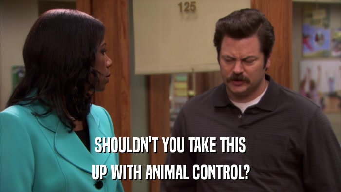 SHOULDN'T YOU TAKE THIS UP WITH ANIMAL CONTROL? 
