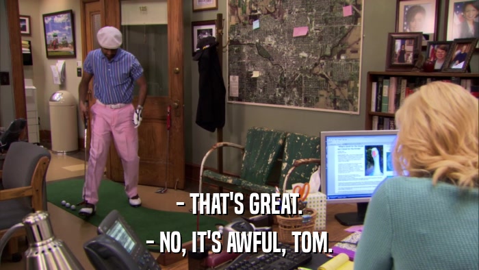 - THAT'S GREAT. - NO, IT'S AWFUL, TOM. 