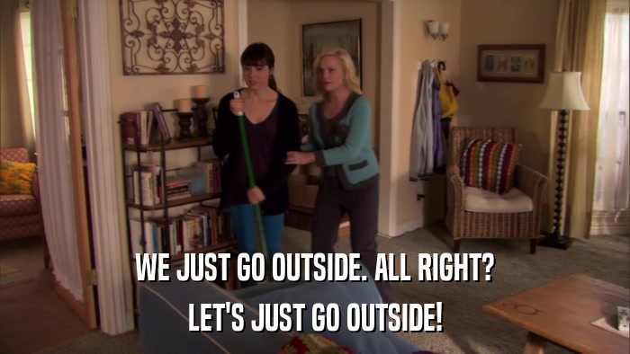 WE JUST GO OUTSIDE. ALL RIGHT? LET'S JUST GO OUTSIDE! 