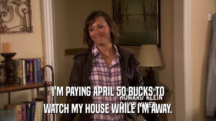 I'M PAYING APRIL 50 BUCKS TO WATCH MY HOUSE WHILE I'M AWAY. 