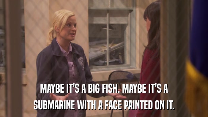 MAYBE IT'S A BIG FISH. MAYBE IT'S A SUBMARINE WITH A FACE PAINTED ON IT. 