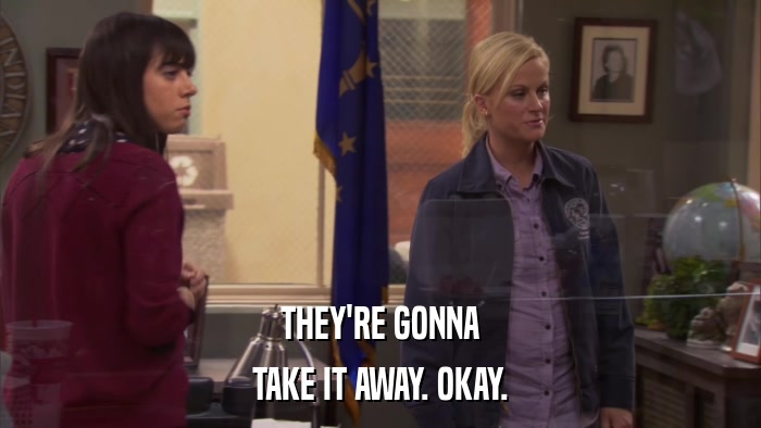 THEY'RE GONNA TAKE IT AWAY. OKAY. 