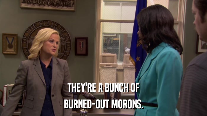 THEY'RE A BUNCH OF BURNED-OUT MORONS. 