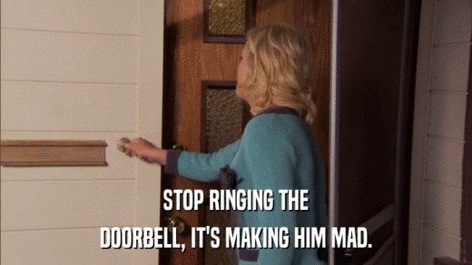 STOP RINGING THE DOORBELL, IT'S MAKING HIM MAD. 