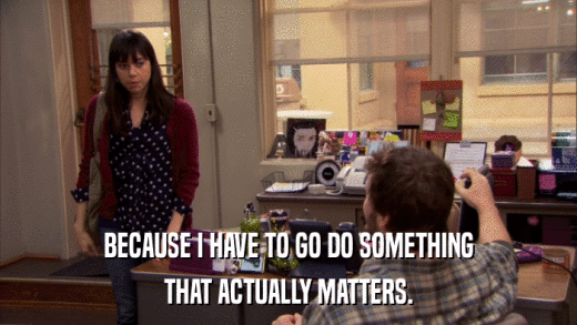 BECAUSE I HAVE TO GO DO SOMETHING THAT ACTUALLY MATTERS. 
