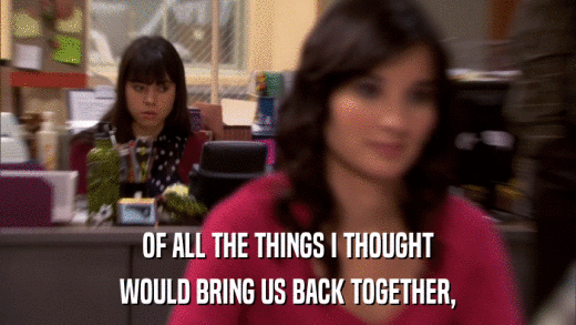 OF ALL THE THINGS I THOUGHT WOULD BRING US BACK TOGETHER, 