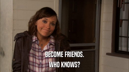 BECOME FRIENDS. WHO KNOWS? 