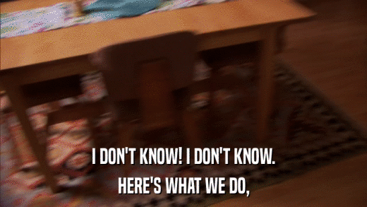 I DON'T KNOW! I DON'T KNOW. HERE'S WHAT WE DO, 