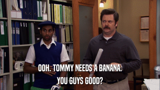 OOH. TOMMY NEEDS A BANANA. YOU GUYS GOOD? 