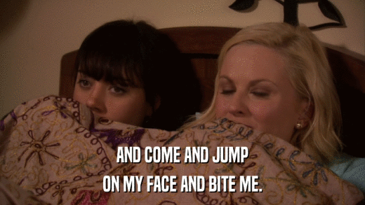 AND COME AND JUMP ON MY FACE AND BITE ME. 