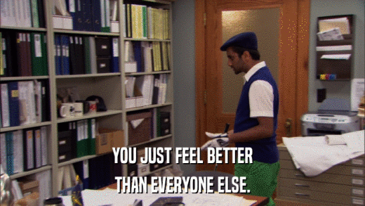 YOU JUST FEEL BETTER THAN EVERYONE ELSE. 