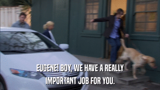 EUGENE! BOY, WE HAVE A REALLY IMPORTANT JOB FOR YOU. 