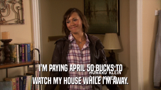 I'M PAYING APRIL 50 BUCKS TO WATCH MY HOUSE WHILE I'M AWAY. 