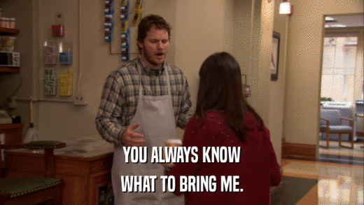 YOU ALWAYS KNOW WHAT TO BRING ME. 