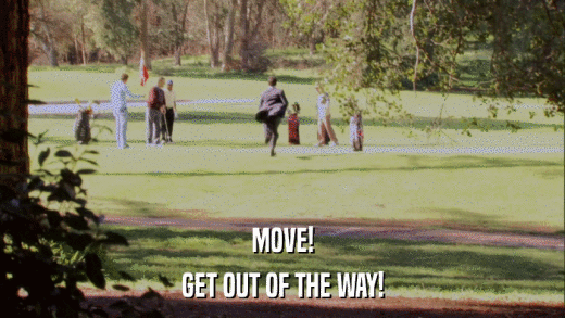 MOVE! GET OUT OF THE WAY! 