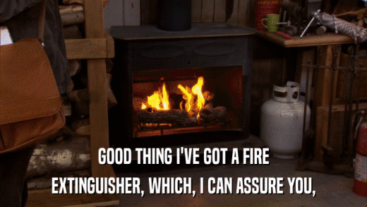 GOOD THING I'VE GOT A FIRE EXTINGUISHER, WHICH, I CAN ASSURE YOU, 
