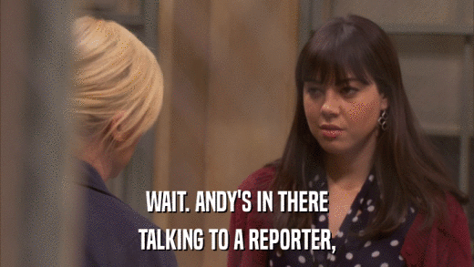 WAIT. ANDY'S IN THERE TALKING TO A REPORTER, 