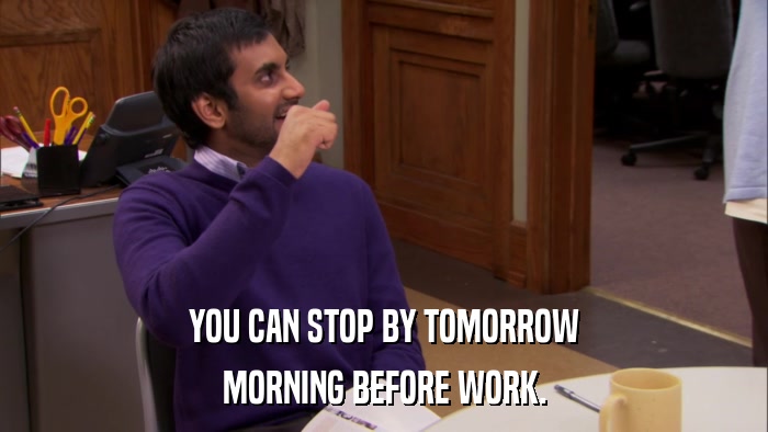YOU CAN STOP BY TOMORROW MORNING BEFORE WORK. 