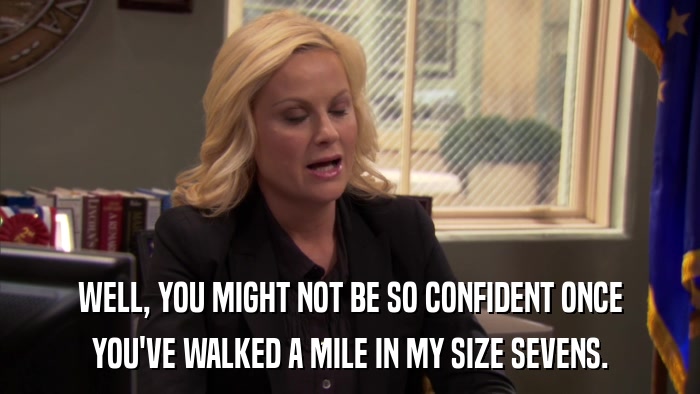 WELL, YOU MIGHT NOT BE SO CONFIDENT ONCE YOU'VE WALKED A MILE IN MY SIZE SEVENS. 