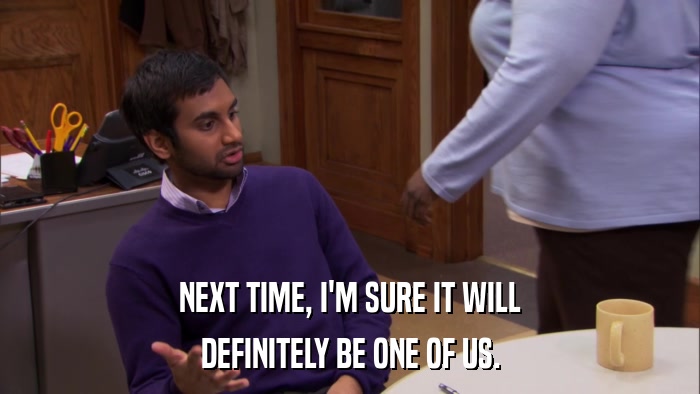 NEXT TIME, I'M SURE IT WILL DEFINITELY BE ONE OF US. 