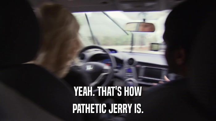 YEAH. THAT'S HOW PATHETIC JERRY IS. 