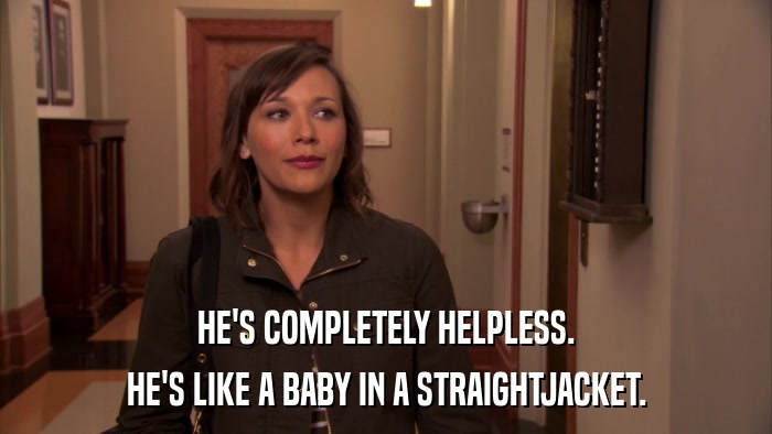HE'S COMPLETELY HELPLESS. HE'S LIKE A BABY IN A STRAIGHTJACKET. 