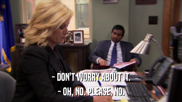 - DON'T WORRY ABOUT IT. - OH, NO. PLEASE, NO. 