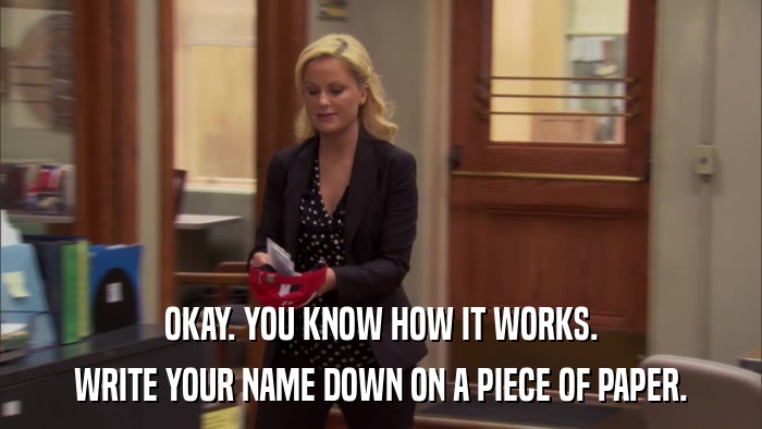 OKAY. YOU KNOW HOW IT WORKS. WRITE YOUR NAME DOWN ON A PIECE OF PAPER. 