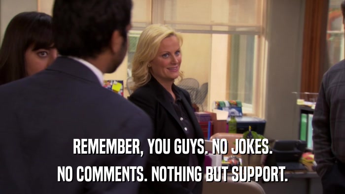 REMEMBER, YOU GUYS. NO JOKES. NO COMMENTS. NOTHING BUT SUPPORT. 