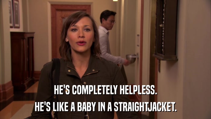 HE'S COMPLETELY HELPLESS. HE'S LIKE A BABY IN A STRAIGHTJACKET. 