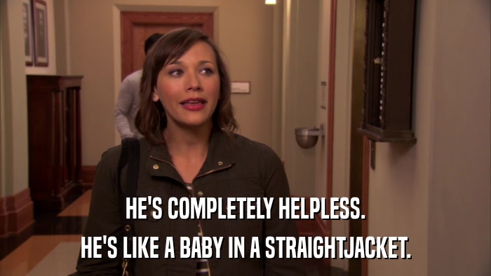 HE'S COMPLETELY HELPLESS. HE'S LIKE A BABY IN A STRAIGHTJACKET. 