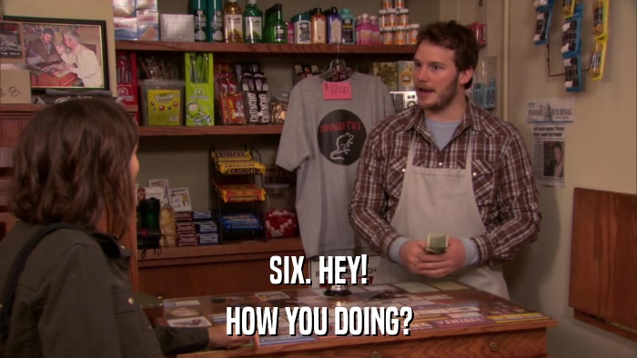 SIX. HEY! HOW YOU DOING? 