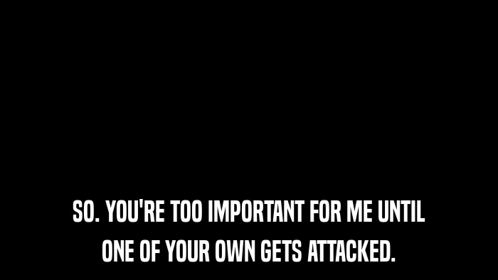 SO. YOU'RE TOO IMPORTANT FOR ME UNTIL ONE OF YOUR OWN GETS ATTACKED. 